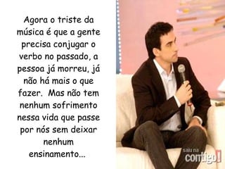 Agora o triste da música é que a gente precisa conjugar o verbo no passado, a pessoa já morreu, já não há mais o que fazer.  Mas não tem nenhum sofrimento nessa vida que passe por nós sem deixar nenhum ensinamento...   