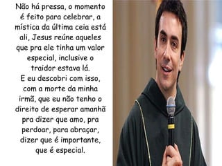 Não há pressa, o momento é feito para celebrar, a mística da última ceia está ali, Jesus reúne aqueles que pra ele tinha um valor especial, inclusive o traidor estava lá. E eu descobri com isso, com a morte da minha irmã, que eu não tenho o direito de esperar amanhã pra dizer que amo, pra perdoar, para abraçar, dizer que é importante, que é especial. 