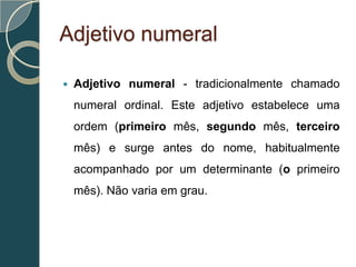 Adjetivo numeral

   Adjetivo numeral - tradicionalmente chamado
    numeral ordinal. Este adjetivo estabelece uma
    ordem (primeiro mês, segundo mês, terceiro
    mês) e surge antes do nome, habitualmente
    acompanhado por um determinante (o primeiro
    mês). Não varia em grau.
 