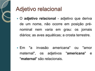 Adjetivo relacional
   O adjetivo relacional - adjetivo que deriva
    de um nome, não ocorre em posição pré-
    nominal nem varia em grau: os jornais
    diários; as aves aquáticas; a crosta terrestre.


   Em    "a     invasão   americana"   ou   "amor
    maternal",     os   adjetivos   "americana"   e
    "maternal" são relacionais.
 