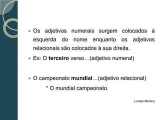    Os adjetivos numerais surgem colocados à
    esquerda do nome enquanto os adjetivos
    relacionais são colocados à sua direita.
   Ex: O terceiro verso…(adjetivo numeral)


   O campeonato mundial…(adjetivo relacional)
         * O mundial campeonato

                                               Lurdes Martins
 