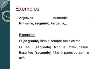 Exemplos
   Adjetivos           numerais             -
    Primeiro, segundo, terceiro,…


    Exemplos:
    O [segundo] filho é sempre mais calmo.
    O meu [segundo] filho é mais calmo.
    Esse teu [segundo] filho é parecido com o
    avô.
 