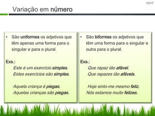 10/17

Variação em número

• São uniformes os adjetivos que
têm apenas uma forma para o
singular e para o plural.

• São biformes os adjetivos que
têm uma forma para o singular e
outra para o plural.

Exs.:

Exs.:

Este é um exercício simples.
Estes exercícios são simples.

Que rapaz tão afável.
Que rapazes tão afáveis.

Aquela criança é piegas.
Aquelas crianças são piegas.

Hoje sinto-me mesmo feliz.
Nós estamos muito felizes.

 