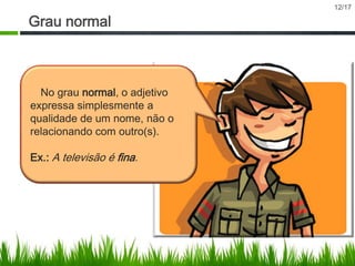 Grau normal

No grau normal, o adjetivo
expressa simplesmente a
qualidade de um nome, não o
relacionando com outro(s).
Ex.: A televisão é fina.

12/17

 