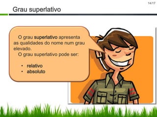 Grau superlativo

O grau superlativo apresenta
as qualidades do nome num grau
elevado.
O grau superlativo pode ser:
• relativo
• absoluto

14/17

 