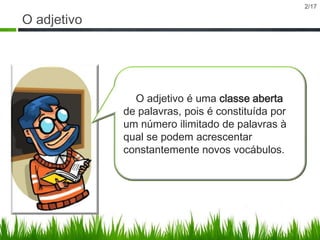 2/17

O adjetivo

O adjetivo é uma classe aberta
de palavras, pois é constituída por
um número ilimitado de palavras à
qual se podem acrescentar
constantemente novos vocábulos.

 