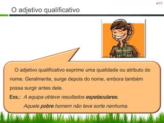 O adjetivo qualificativo

O adjetivo qualificativo exprime uma qualidade ou atributo do
nome. Geralmente, surge depois do nome, embora também
possa surgir antes dele.
Exs.: A equipa obteve resultados espetaculares.

Aquele pobre homem não teve sorte nenhuma.

4/17

 