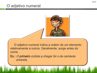 O adjetivo numeral

O adjetivo numeral indica a ordem de um elemento
relativamente a outros. Geralmente, surge antes do
nome.
Ex.: O primeiro ciclista a chegar foi o da camisola

amarela.

6/17

 