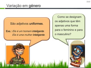 7/17

Variação em género
Como se designam

São adjetivos uniformes.
Exs.: Ele é um homem inteligente.

Ela é uma mulher inteligente.

os adjetivos que têm
apenas uma forma
para o feminino e para

o masculino?

 
