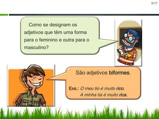 8/17

Como se designam os

adjetivos que têm uma forma
para o feminino e outra para o
masculino?

São adjetivos biformes.
Exs.: O meu tio é muito rico.

A minha tia é muito rica.

 