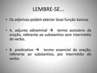 LEMBRE-SE...
• Os adjetivos podem exercer duas função básicas
• A. adjunto adnominal  termo acessório da
oração, referente ao substantivo sem intermédio
do verbo.
• B. predicativo  termo essencial da oração,
referente ao substantivo, por intermédio do
verbo.
 