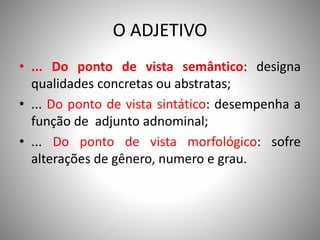 O ADJETIVO
• ... Do ponto de vista semântico: designa
qualidades concretas ou abstratas;
• ... Do ponto de vista sintático: desempenha a
função de adjunto adnominal;
• ... Do ponto de vista morfológico: sofre
alterações de gênero, numero e grau.
 