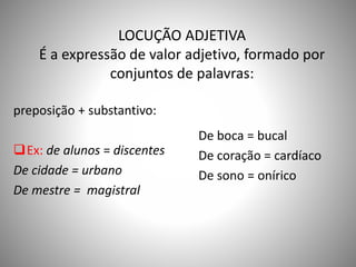 LOCUÇÃO ADJETIVA
É a expressão de valor adjetivo, formado por
conjuntos de palavras:
preposição + substantivo:
Ex: de alunos = discentes
De cidade = urbano
De mestre = magistral
De boca = bucal
De coração = cardíaco
De sono = onírico
 