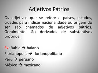 Adjetivos Pátrios
Os adjetivos que se refere a países, estados,
cidades para indicar nacionalidade ou origem do
ser são chamados de adjetivos pátrios.
Geralmente são derivados de substantivos
próprios.
Ex: Bahia  baiano
Florianópolis  florianopolitano
Peru  peruano
México  mexicano
 