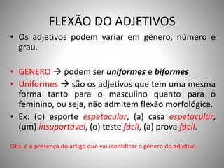 FLEXÃO DO ADJETIVOS
• Os adjetivos podem variar em gênero, número e
grau.
• GENERO  podem ser uniformes e biformes
• Uniformes  são os adjetivos que tem uma mesma
forma tanto para o masculino quanto para o
feminino, ou seja, não admitem flexão morfológica.
• Ex: (o) esporte espetacular, (a) casa espetacular,
(um) insuportável, (o) teste fácil, (a) prova fácil.
Obs: é a presença do artigo que vai identificar o gênero do adjetivo
 