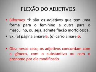 FLEXÃO DO ADJETIVOS
• Biformes  são os adjetivos que tem uma
forma para o feminino e outra para o
masculino, ou seja, admite flexão morfológica.
• Ex: (a) página amarela, (o) carro amarelo.
• Obs: nesse caso, os adjetivos concordam com
o gênero, com o substantivo ou com o
pronome por ele modificado.
 