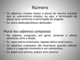 Número
• Os adjetivos simples fazem o plural da mesma maneira
que os substantivos simples, ou seja, a terminação do
plural varia conforme a terminação do singular.
• Ex: aluno dedicado/alunos dedicados
Plural dos adjetivos compostos
• No adjetivo composto, em geral, somente o ultimo
elemento sofre a flexão.
• Ex: rapaz latino-americano, rapazes latino-americanos,
• Os adjetivos compostos são invariaveis quando indicam
cores e o segundo elemento é um substantivo.
• Ex: papel azul-piscina, papeis azuis-piscina.
 