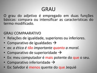 GRAU
O grau do adjetivo é empregado em duas funções
básicas: compara ou intensificar as características do
termo modificado.
GRAU COMPAARATIVO
• Relações de igualdade, superiores ou inferiores.
• Comparativo de igualdades 
• ex: a ética é tão importante quanto a moral.
• Comparativo de superioridade 
• Ex: meu computador é mais potente do que o seu.
• Comparativo inferioridade 
• Ex: Salvdor é menos quente do que Jequié
 
