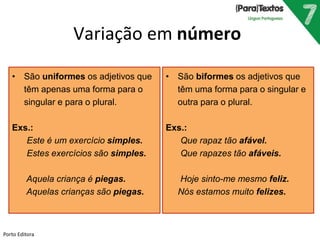 Variação em número 
• São uniformes os adjetivos que 
têm apenas uma forma para o 
singular e para o plural. 
Exs.: 
Este é um exercício simples. 
Estes exercícios são simples. 
Aquela criança é piegas. 
Aquelas crianças são piegas. 
• São biformes os adjetivos que 
têm uma forma para o singular e 
outra para o plural. 
Exs.: 
Que rapaz tão afável. 
Que rapazes tão afáveis. 
Hoje sinto-me mesmo feliz. 
Nós estamos muito felizes. 
Porto Editora 
 