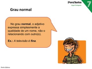 No grau normal, o adjetivo 
expressa simplesmente a 
qualidade de um nome, não o 
relacionando com outro(s). 
Ex.: A televisão é fina. 
Porto Editora 
Grau normal 
 