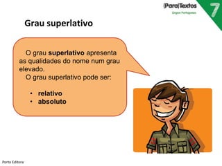 O grau superlativo apresenta 
as qualidades do nome num grau 
elevado. 
O grau superlativo pode ser: 
• relativo 
• absoluto 
Porto Editora 
Grau superlativo 
 