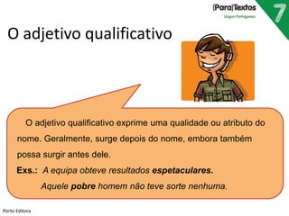 O adjetivo qualificativo 
O adjetivo qualificativo exprime uma qualidade ou atributo do 
nome. Geralmente, surge depois do nome, embora também 
possa surgir antes dele. 
Exs.: A equipa obteve resultados espetaculares. 
Aquele pobre homem não teve sorte nenhuma. 
Porto Editora 
 