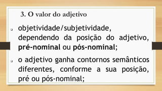3. O valor do adjetivo 
objetividade/subjetividade, dependendodaposiçãodoadjetivo, pré-nominaloupós-nominal; 
oadjetivoganhacontornossemânticosdiferentes,conformeasuaposição, préoupós-nominal;  