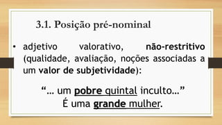 3.1. Posição pré-nominal 
•adjetivovalorativo,não-restritivo(qualidade,avaliação,noçõesassociadasaumvalordesubjetividade): 
“… umpobrequintalinculto…” 
É uma grandemulher.  