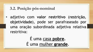 3.2. Posição pós-nominal 
•adjetivocomvalorrestritivo(restrição, objetividade),podeserparafraseadoporumaoraçãosubordinadaadjetivarelativarestritiva: 
É uma casa pobre. 
É uma mulher grande.  