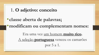 1. O adjetivo: conceito 
•classe aberta de palavras; 
•modificam ou complementam nomes: 
Era uma vez um homem muito rico. 
A seleção portuguesavenceu os camarões 
por 5 a 1.  