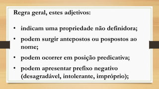 Regra geral, estes adjetivos: 
•indicam uma propriedade não definidora; 
•podem surgir antepostos ou pospostos ao nome; 
•podem ocorrer em posição predicativa; 
•podem apresentar prefixo negativo (desagradável, intolerante, impróprio);  