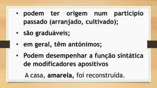 •podemterorigemnumparticípiopassado(arranjado,cultivado); 
•sãograduáveis; 
•emgeral,têmantónimos; 
•Podemdesempenharafunçãosintáticademodificadoresapositivos 
A casa, amarela, foi reconstruída.  