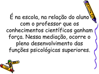 É na escola, na relação do aluno
com o professor que os
conhecimentos científicos ganham
força. Nessa mediação, ocorre o
pleno desenvolvimento das
funções psicológicas superiores.
 