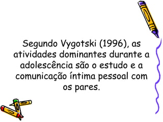 Segundo Vygotski (1996), as
atividades dominantes durante a
adolescência são o estudo e a
comunicação íntima pessoal com
os pares.
 