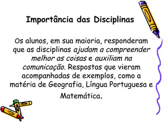 Importância das Disciplinas
Os alunos, em sua maioria, responderam
que as disciplinas ajudam a compreender
melhor as coisas e auxiliam na
comunicação. Respostas que vieram
acompanhadas de exemplos, como a
matéria de Geografia, Língua Portuguesa e
Matemática.
 