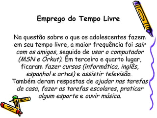 Emprego do Tempo Livre
Na questão sobre o que os adolescentes fazem
em seu tempo livre, a maior frequência foi sair
com os amigos, seguido de usar o computador
(MSN e Orkut). Em terceiro e quarto lugar,
ficaram fazer cursos (informática, inglês,
espanhol e artes) e assistir televisão.
Também deram respostas de ajudar nas tarefas
de casa, fazer as tarefas escolares, praticar
algum esporte e ouvir música.
 