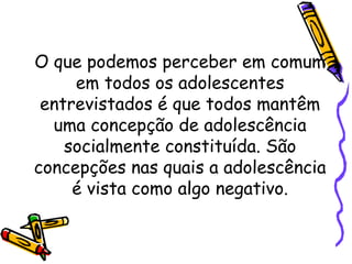 O que podemos perceber em comum
em todos os adolescentes
entrevistados é que todos mantêm
uma concepção de adolescência
socialmente constituída. São
concepções nas quais a adolescência
é vista como algo negativo.
 