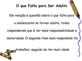 O que Falta para Ser Adulto
Em relação à questão sobre o que falta para
o adolescente se tornar adulto, todos
responderam que é ter mais responsabilidade e
maturidade. O segundo item mais respondido foi
trabalhar, seguido de ter mais idade
 