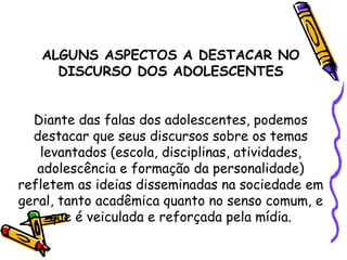 ALGUNS ASPECTOS A DESTACAR NO
DISCURSO DOS ADOLESCENTES
Diante das falas dos adolescentes, podemos
destacar que seus discursos sobre os temas
levantados (escola, disciplinas, atividades,
adolescência e formação da personalidade)
refletem as ideias disseminadas na sociedade em
geral, tanto acadêmica quanto no senso comum, e
que é veiculada e reforçada pela mídia.
 