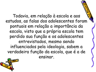 Todavia, em relação à escola e aos
estudos, as falas dos adolescentes foram
pontuais em relação a importância da
escola, visto que a própria escola tem
perdido sua função e os adolescentes
entrevistados, mesmo sendo
influenciados pela ideologia, sabem a
verdadeira função da escola, que é a de
ensinar.
 