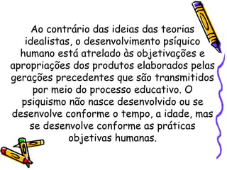 Ao contrário das ideias das teorias
idealistas, o desenvolvimento psíquico
humano está atrelado às objetivações e
apropriações dos produtos elaborados pelas
gerações precedentes que são transmitidos
por meio do processo educativo. O
psiquismo não nasce desenvolvido ou se
desenvolve conforme o tempo, a idade, mas
se desenvolve conforme as práticas
objetivas humanas.
 