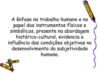 A ênfase no trabalho humano e no
papel dos instrumentos físicos e
simbólicos, presente na abordagem
histórico-cultural, evidencia a
influência das condições objetivas no
desenvolvimento da subjetividade
humana.
 