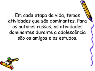 Em cada etapa da vida, temos
atividades que são dominantes. Para
os autores russos, as atividades
dominantes durante a adolescência
são os amigos e os estudos.
 