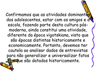 Confirmamos que as atividades dominantes
dos adolescentes, estar com os amigos e a
escola, fazendo parte desta cultura pós-
moderna, ainda constitui uma atividade,
diferente da época vigotskiana, visto que
são épocas distintas historicamente e
economicamente. Portanto, devemos ter
cautela ao analisar dados de entrevistas
para não generalizar e universalizar fatos
que são datados historicamente.
 