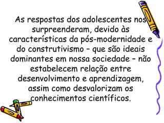 As respostas dos adolescentes nos
surpreenderam, devido às
características da pós-modernidade e
do construtivismo – que são ideais
dominantes em nossa sociedade – não
estabelecem relação entre
desenvolvimento e aprendizagem,
assim como desvalorizam os
conhecimentos científicos.
 