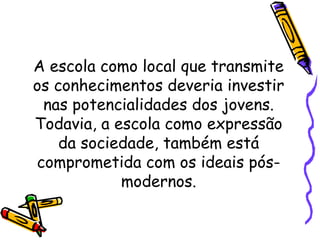 A escola como local que transmite
os conhecimentos deveria investir
nas potencialidades dos jovens.
Todavia, a escola como expressão
da sociedade, também está
comprometida com os ideais pós-
modernos.
 