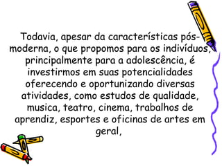 Todavia, apesar da características pós-
moderna, o que propomos para os indivíduos,
principalmente para a adolescência, é
investirmos em suas potencialidades
oferecendo e oportunizando diversas
atividades, como estudos de qualidade,
musica, teatro, cinema, trabalhos de
aprendiz, esportes e oficinas de artes em
geral,
 