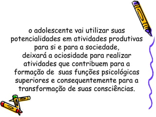 o adolescente vai utilizar suas
potencialidades em atividades produtivas
para si e para a sociedade,
deixará a ociosidade para realizar
atividades que contribuem para a
formação de suas funções psicológicas
superiores e consequentemente para a
transformação de suas consciências.
 