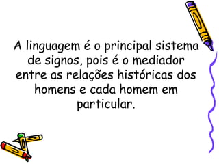 A linguagem é o principal sistema
de signos, pois é o mediador
entre as relações históricas dos
homens e cada homem em
particular.
 