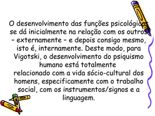 O desenvolvimento das funções psicológicas
se dá inicialmente na relação com os outros
– externamente – e depois consigo mesmo,
isto é, internamente. Deste modo, para
Vigotski, o desenvolvimento do psiquismo
humano está totalmente
relacionado com a vida sócio-cultural dos
homens, especificamente com o trabalho
social, com os instrumentos/signos e a
linguagem.
 